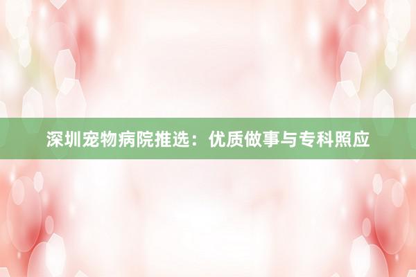 深圳宠物病院推选：优质做事与专科照应